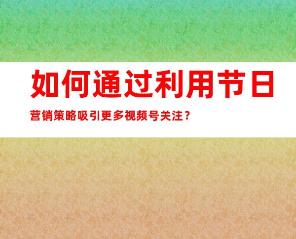 如何通过利用节日营销策略吸引更多视频号关注？