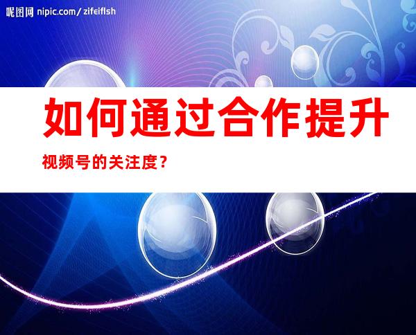 如何通过合作提升视频号的关注度？