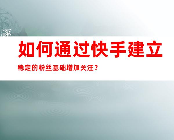 如何通过快手建立稳定的粉丝基础增加关注？