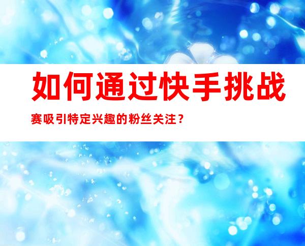 如何通过快手挑战赛吸引特定兴趣的粉丝关注？