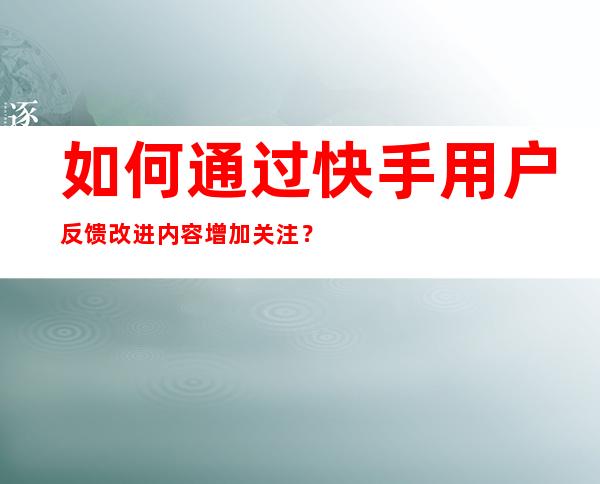 如何通过快手用户反馈改进内容增加关注？