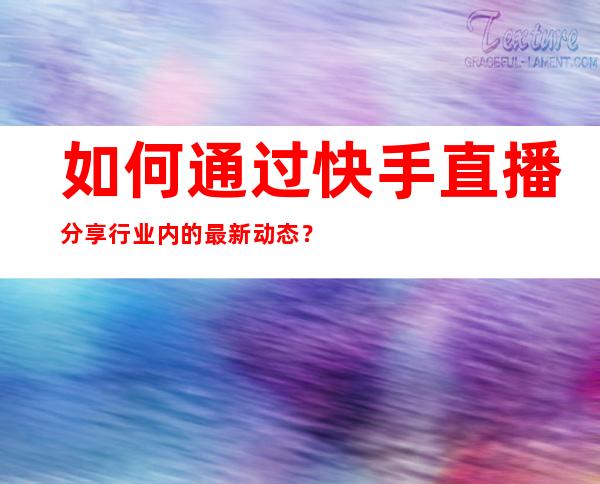 如何通过快手直播分享行业内的最新动态？