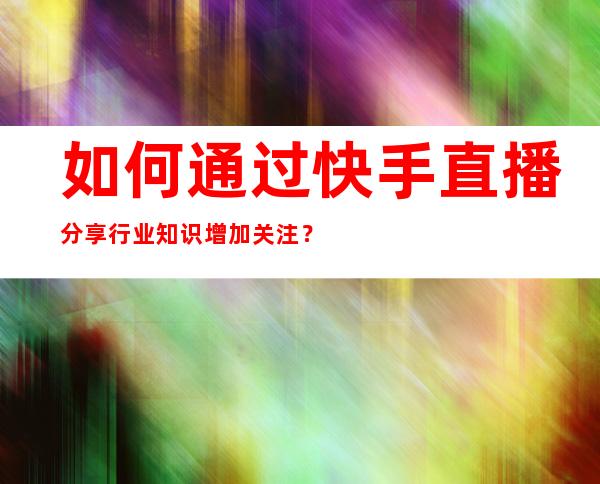 如何通过快手直播分享行业知识增加关注？