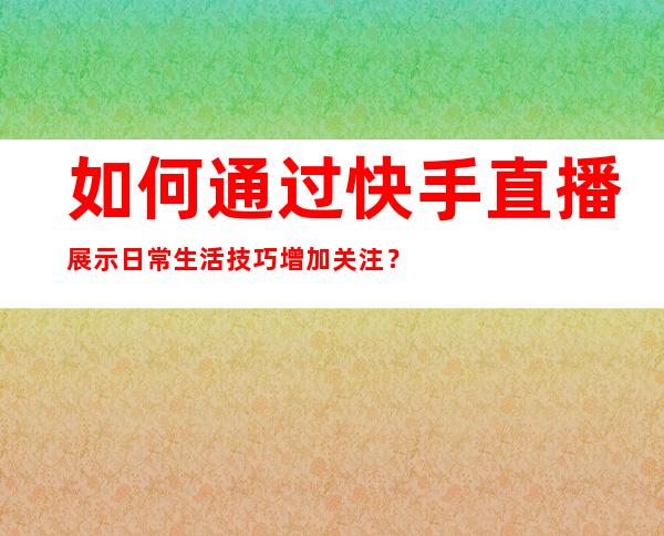 如何通过快手直播展示日常生活技巧增加关注？