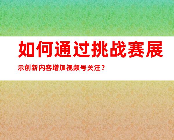 如何通过挑战赛展示创新内容增加视频号关注？