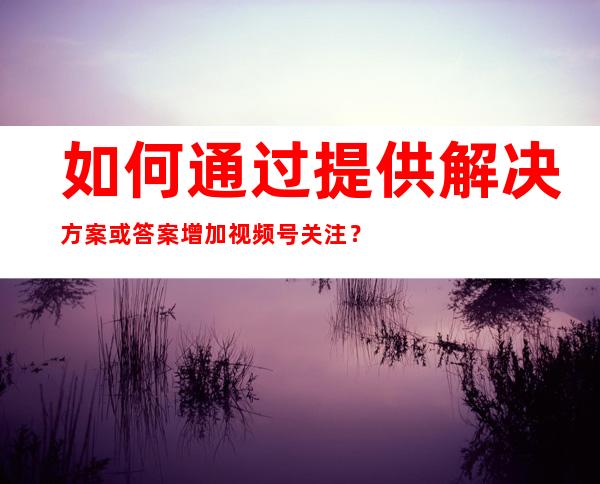 如何通过提供解决方案或答案增加视频号关注？