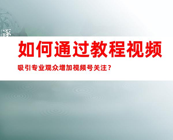 如何通过教程视频吸引专业观众增加视频号关注？