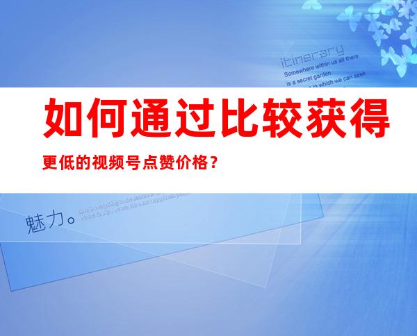 如何通过比较获得更低的视频号点赞价格？