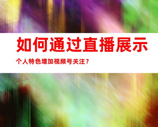 如何通过直播展示个人特色增加视频号关注？