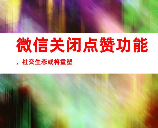 微信关闭点赞功能，社交生态或将重塑