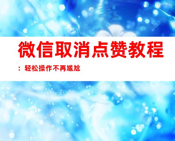 微信取消点赞教程：轻松操作不再尴尬