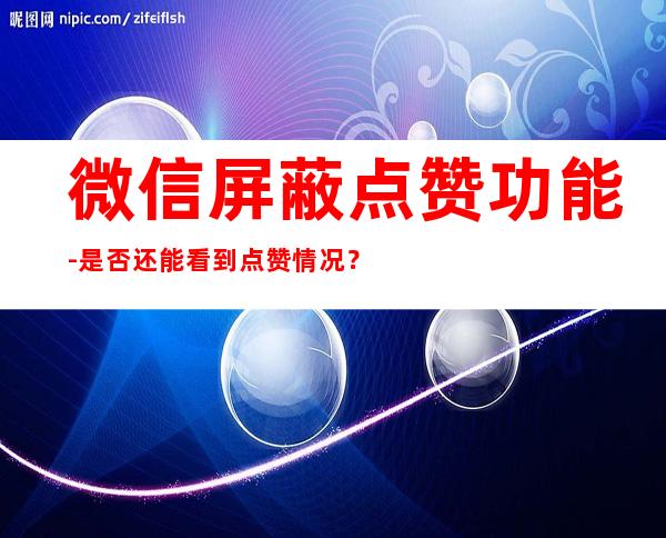 微信屏蔽点赞功能-是否还能看到点赞情况？