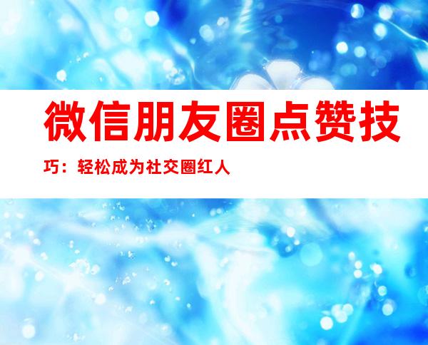 微信朋友圈点赞技巧：轻松成为社交圈红人