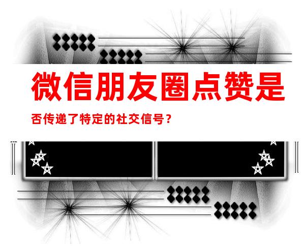 微信朋友圈点赞是否传递了特定的社交信号？