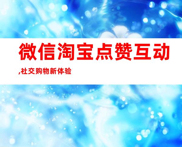 微信淘宝点赞互动,社交购物新体验