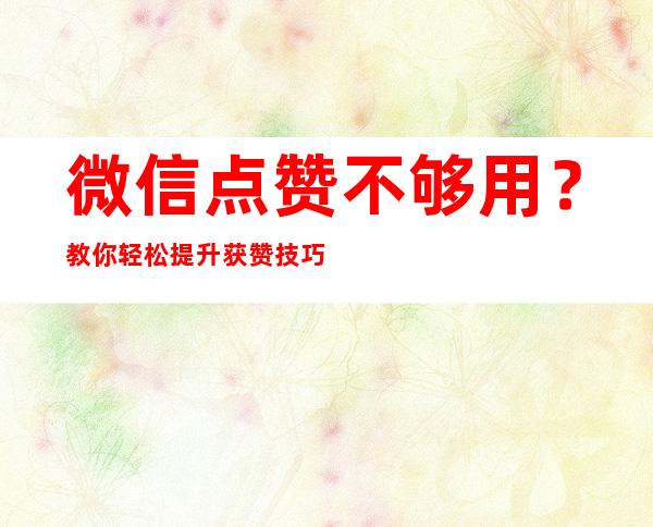 微信点赞不够用？教你轻松提升获赞技巧