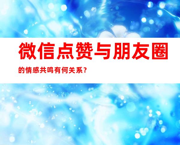 微信点赞与朋友圈的情感共鸣有何关系？