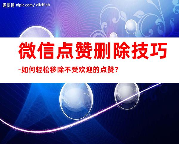 微信点赞删除技巧-如何轻松移除不受欢迎的点赞？