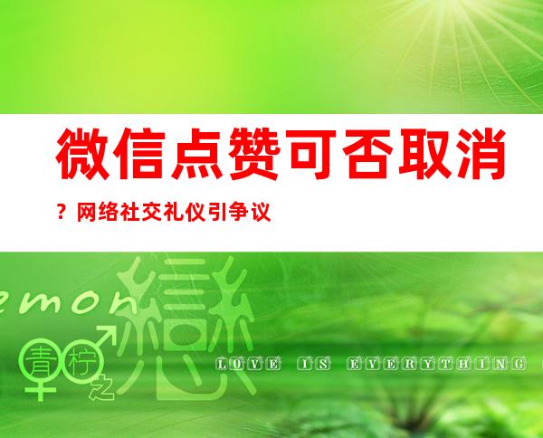 微信点赞可否取消？网络社交礼仪引争议