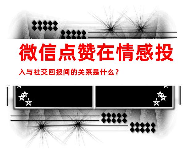 微信点赞在情感投入与社交回报间的关系是什么？