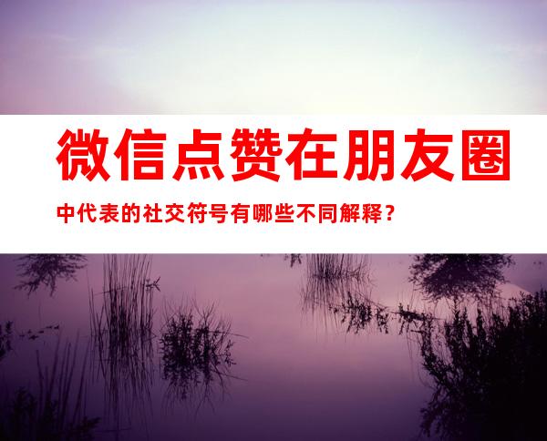 微信点赞在朋友圈中代表的社交符号有哪些不同解释？