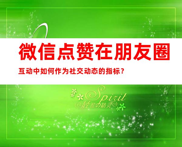 微信点赞在朋友圈互动中如何作为社交动态的指标？