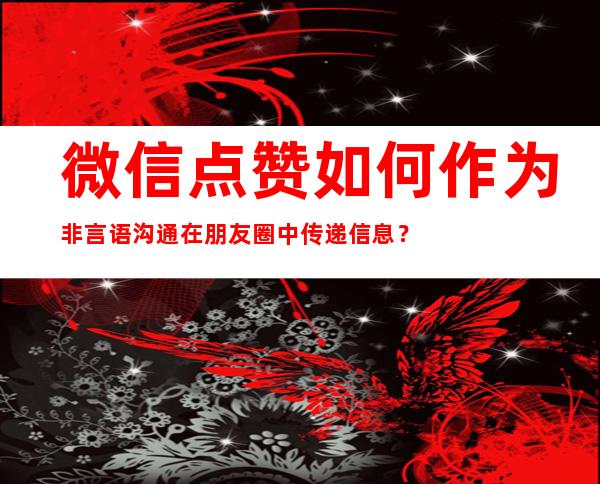 微信点赞如何作为非言语沟通在朋友圈中传递信息？