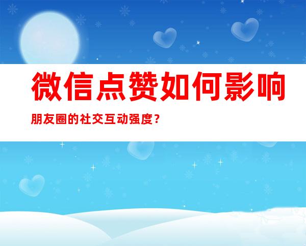 微信点赞如何影响朋友圈的社交互动强度？