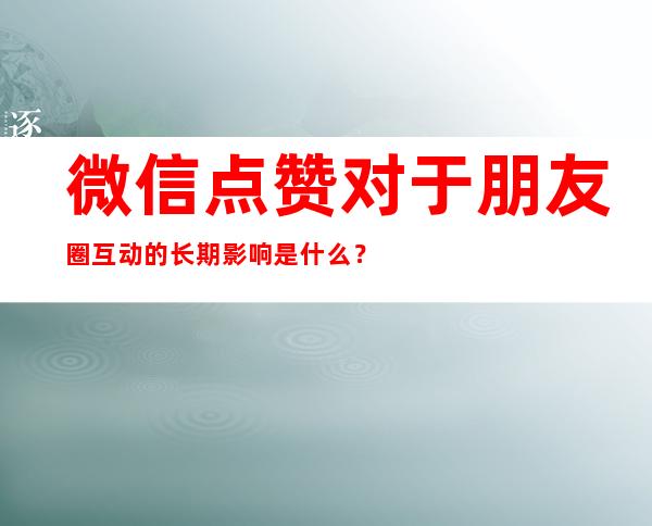 微信点赞对于朋友圈互动的长期影响是什么？