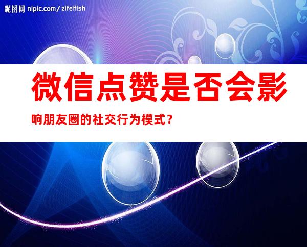 微信点赞是否会影响朋友圈的社交行为模式？