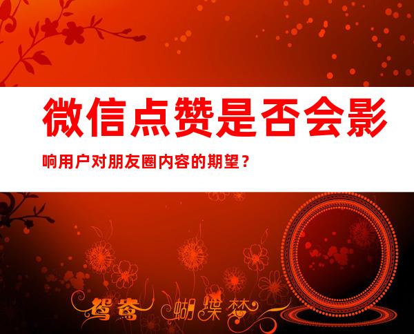 微信点赞是否会影响用户对朋友圈内容的期望？