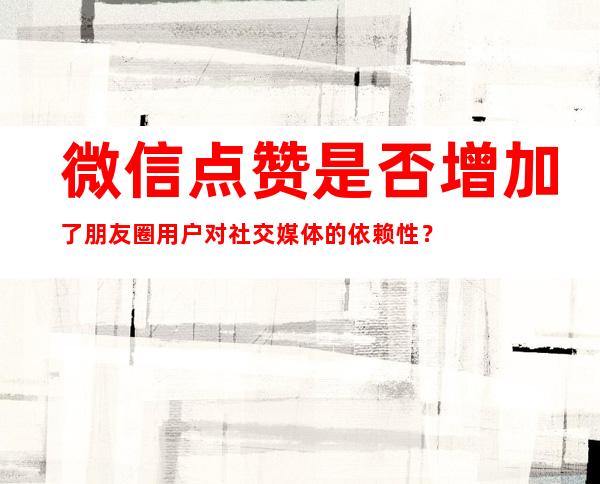 微信点赞是否增加了朋友圈用户对社交媒体的依赖性？