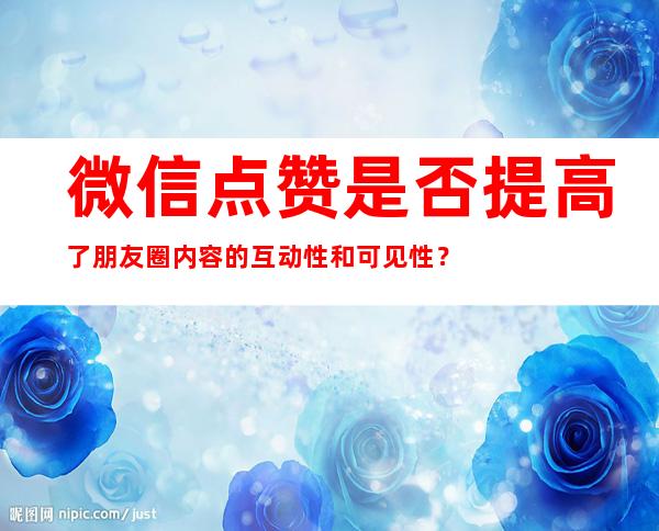 微信点赞是否提高了朋友圈内容的互动性和可见性？