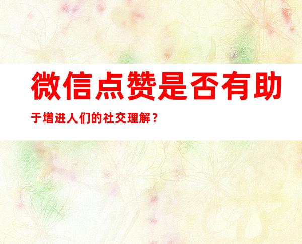 微信点赞是否有助于增进人们的社交理解？