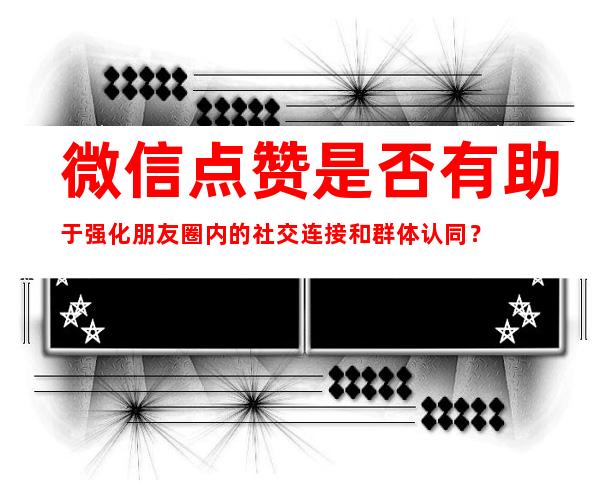 微信点赞是否有助于强化朋友圈内的社交连接和群体认同？