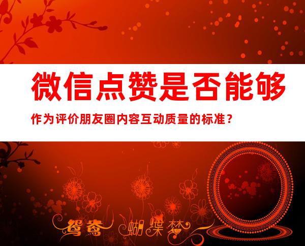 微信点赞是否能够作为评价朋友圈内容互动质量的标准？