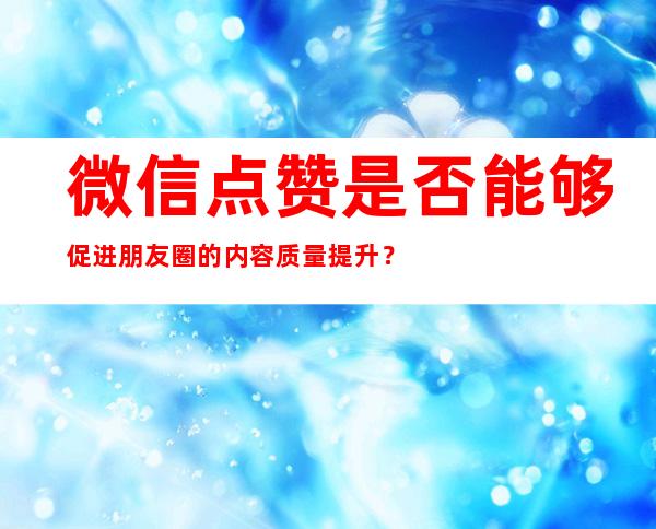 微信点赞是否能够促进朋友圈的内容质量提升？