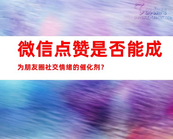 微信点赞是否能成为朋友圈社交情绪的催化剂？