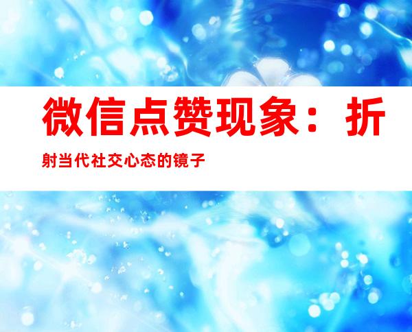 微信点赞现象：折射当代社交心态的镜子