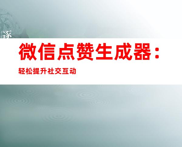 微信点赞生成器：轻松提升社交互动