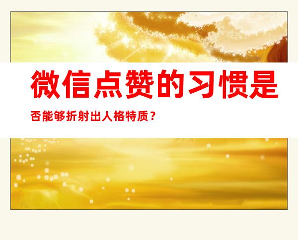 微信点赞的习惯是否能够折射出人格特质？