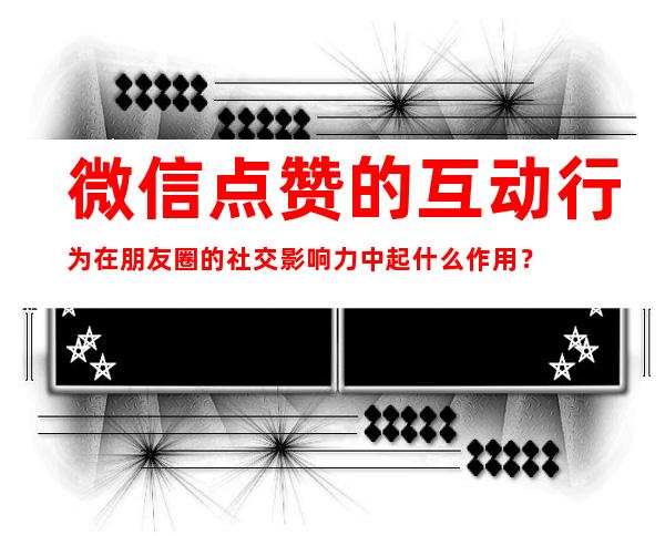 微信点赞的互动行为在朋友圈的社交影响力中起什么作用？