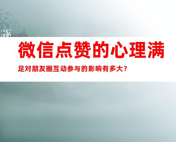 微信点赞的心理满足对朋友圈互动参与的影响有多大？