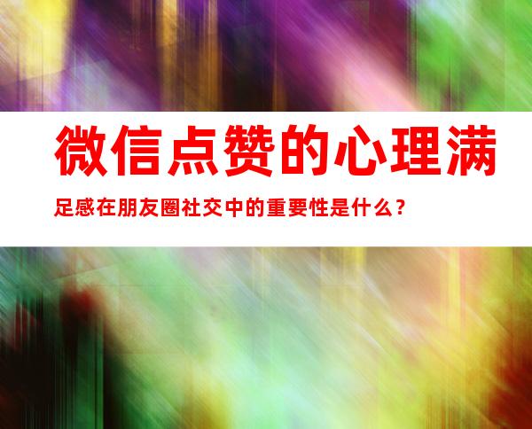 微信点赞的心理满足感在朋友圈社交中的重要性是什么？