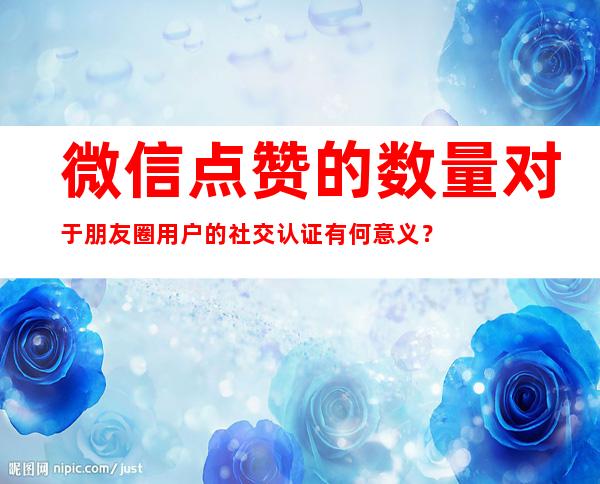 微信点赞的数量对于朋友圈用户的社交认证有何意义？