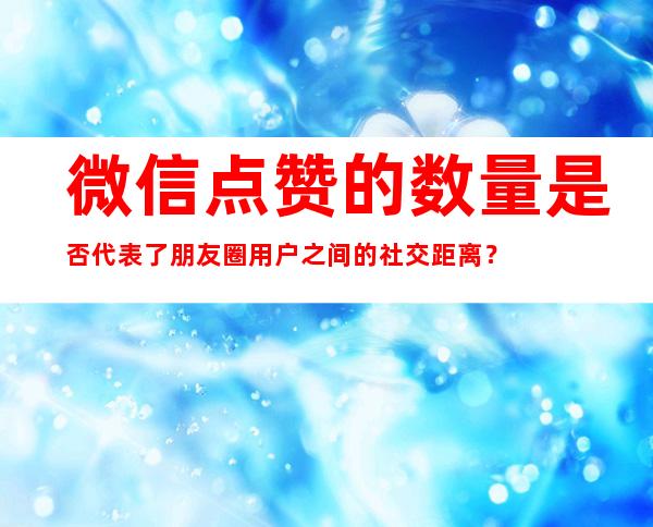 微信点赞的数量是否代表了朋友圈用户之间的社交距离？