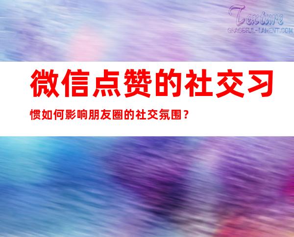 微信点赞的社交习惯如何影响朋友圈的社交氛围？