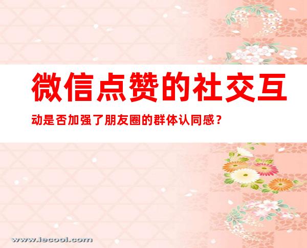 微信点赞的社交互动是否加强了朋友圈的群体认同感？