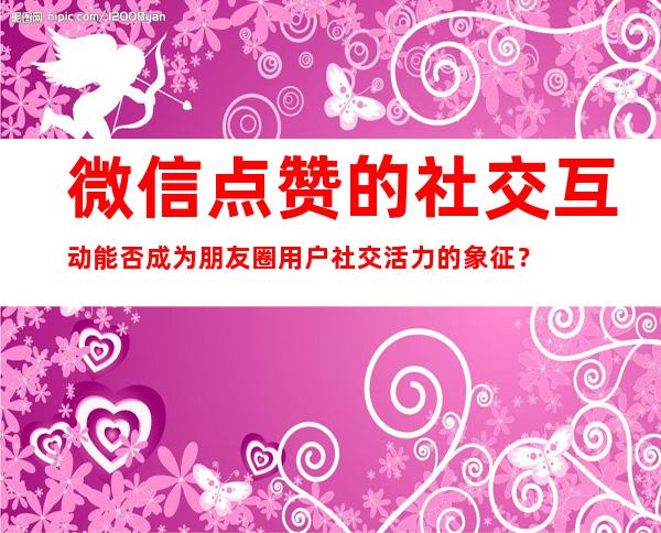 微信点赞的社交互动能否成为朋友圈用户社交活力的象征？