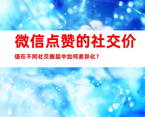 微信点赞的社交价值在不同社交圈层中如何差异化？